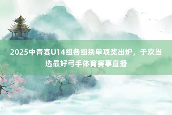 2025中青赛U14组各组别单项奖出炉，于欢当选最好弓手体育赛事直播