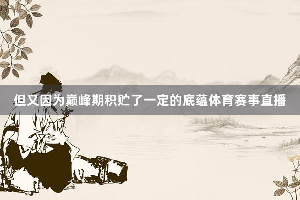 但又因为巅峰期积贮了一定的底蕴体育赛事直播