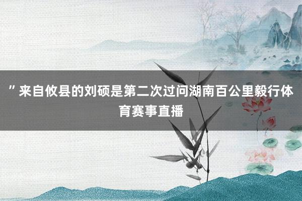 ”来自攸县的刘硕是第二次过问湖南百公里毅行体育赛事直播
