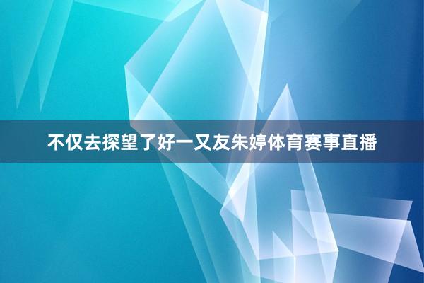 不仅去探望了好一又友朱婷体育赛事直播
