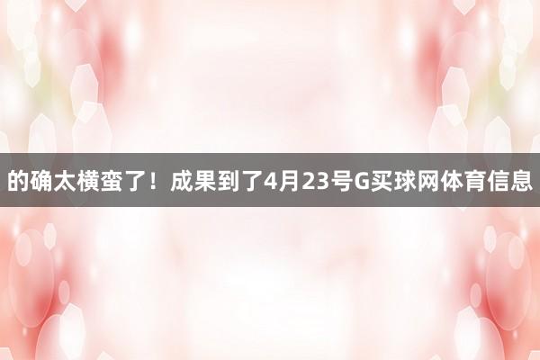 的确太横蛮了！成果到了4月23号G买球网体育信息