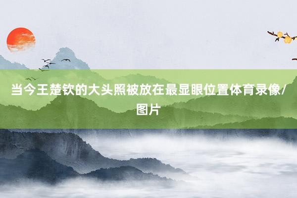 当今王楚钦的大头照被放在最显眼位置体育录像/图片