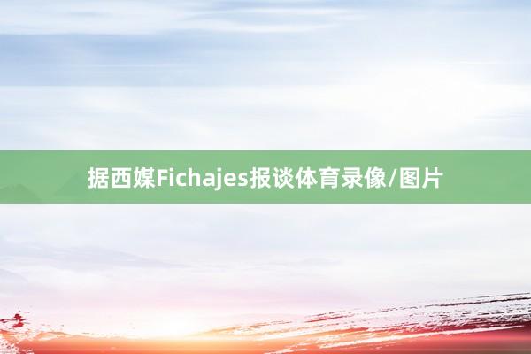 据西媒Fichajes报谈体育录像/图片