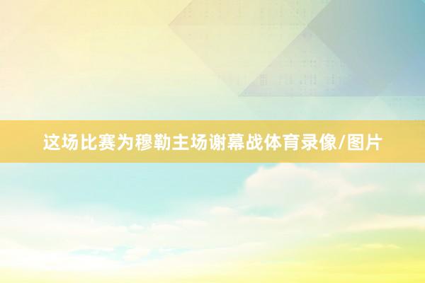 这场比赛为穆勒主场谢幕战体育录像/图片