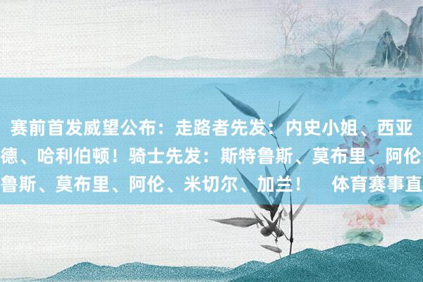 赛前首发威望公布：走路者先发：内史小姐、西亚卡姆、特纳、内姆哈德、哈利伯顿！骑士先发：斯特鲁斯、莫布里、阿伦、米切尔、加兰！    体育赛事直播