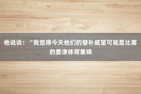 他说谈：“我觉得今天他们的替补威望可能是比赛的要津体育集锦