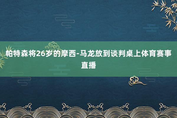 帕特森将26岁的摩西-马龙放到谈判桌上体育赛事直播