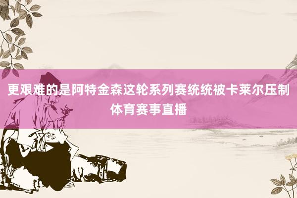 更艰难的是阿特金森这轮系列赛统统被卡莱尔压制体育赛事直播