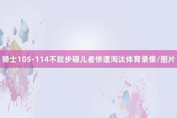 骑士105-114不敌步碾儿者惨遭淘汰体育录像/图片