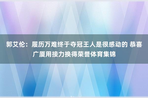 郭艾伦：履历万难终于夺冠王人是很感动的 恭喜广厦用接力换得荣誉体育集锦