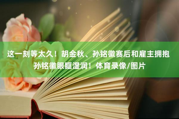 这一刻等太久！胡金秋、孙铭徽赛后和雇主拥抱 孙铭徽眼眶湿润！体育录像/图片