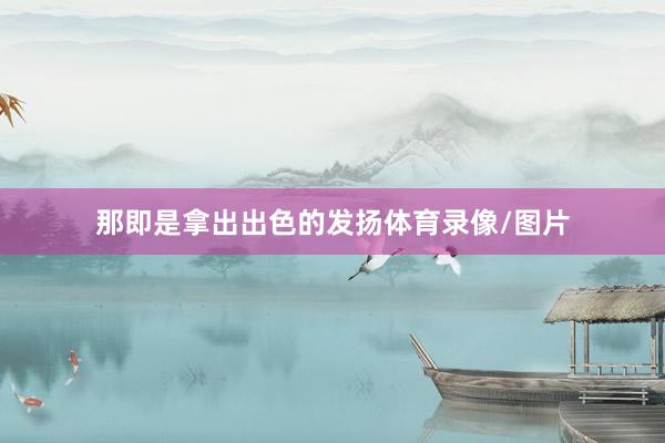 那即是拿出出色的发扬体育录像/图片