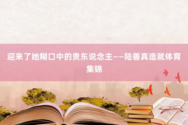 迎来了她糊口中的贵东说念主——陆善真造就体育集锦