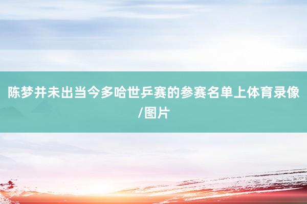 陈梦并未出当今多哈世乒赛的参赛名单上体育录像/图片
