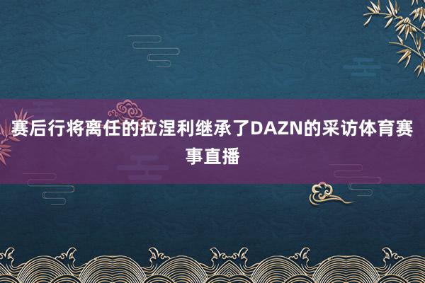 赛后行将离任的拉涅利继承了DAZN的采访体育赛事直播