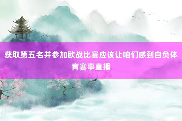 获取第五名并参加欧战比赛应该让咱们感到自负体育赛事直播