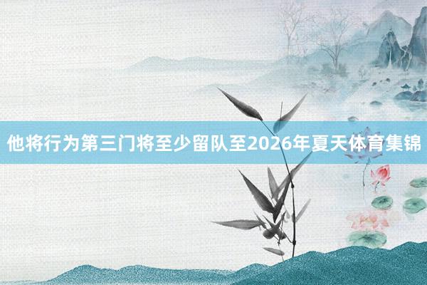 他将行为第三门将至少留队至2026年夏天体育集锦