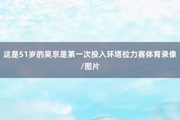 这是51岁的吴京是第一次投入环塔拉力赛体育录像/图片