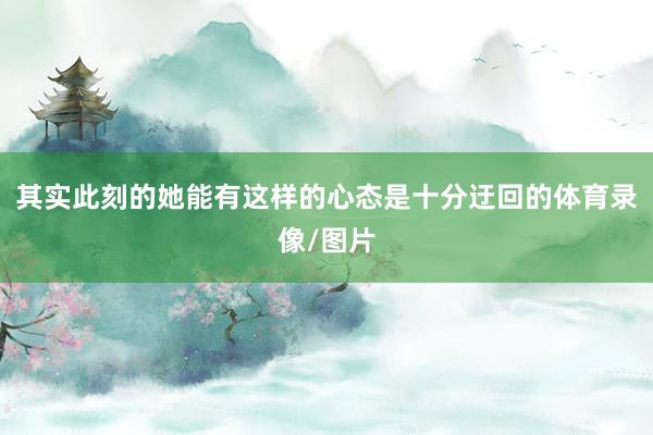 其实此刻的她能有这样的心态是十分迂回的体育录像/图片