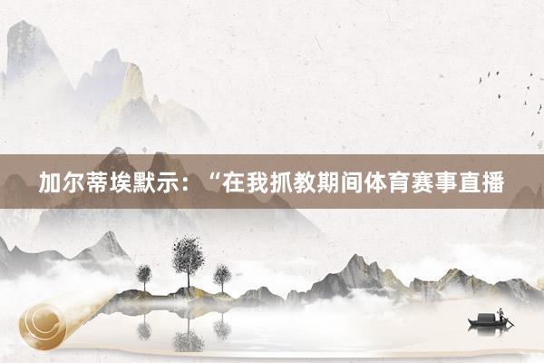 加尔蒂埃默示:“在我抓教期间体育赛事直播