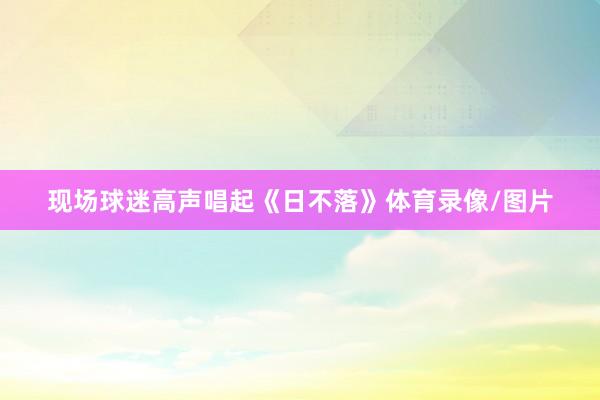 现场球迷高声唱起《日不落》体育录像/图片