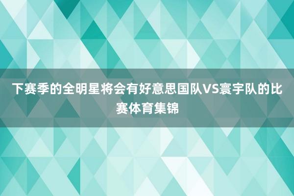 下赛季的全明星将会有好意思国队VS寰宇队的比赛体育集锦