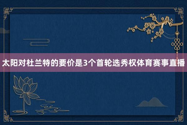 太阳对杜兰特的要价是3个首轮选秀权体育赛事直播