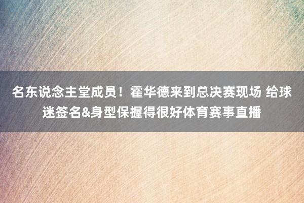 名东说念主堂成员！霍华德来到总决赛现场 给球迷签名&身型保握得很好体育赛事直播