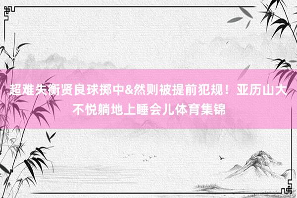 超难失衡贤良球掷中&然则被提前犯规！亚历山大不悦躺地上睡会儿体育集锦