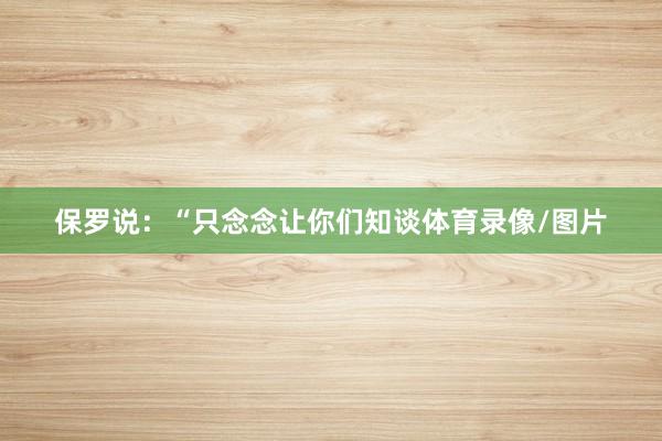 保罗说：“只念念让你们知谈体育录像/图片