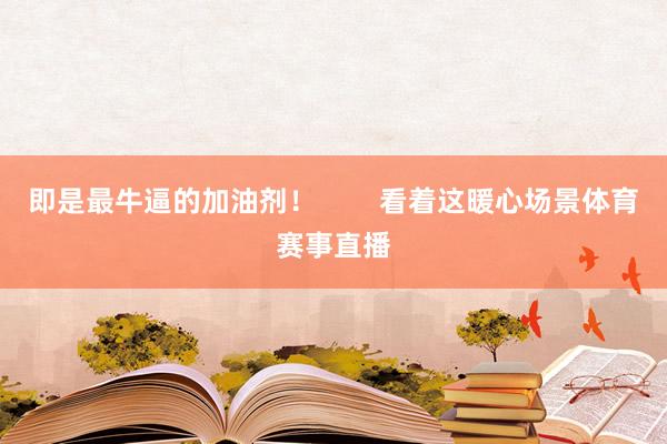 即是最牛逼的加油剂！        看着这暖心场景体育赛事直播