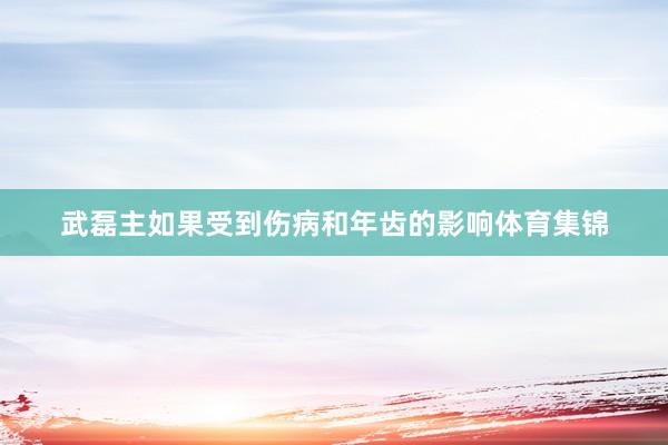 武磊主如果受到伤病和年齿的影响体育集锦