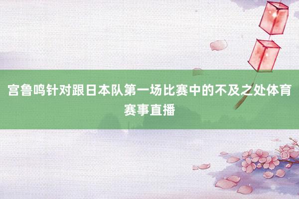 宫鲁鸣针对跟日本队第一场比赛中的不及之处体育赛事直播