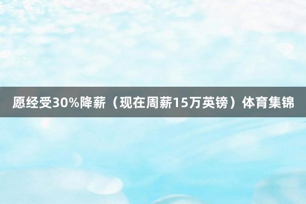 愿经受30%降薪（现在周薪15万英镑）体育集锦