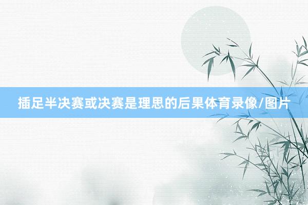 插足半决赛或决赛是理思的后果体育录像/图片