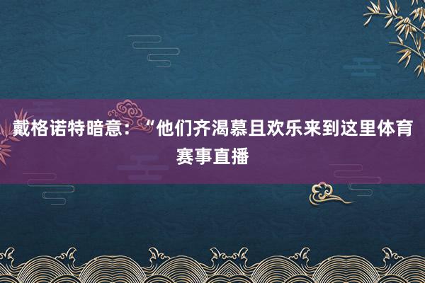 戴格诺特暗意：“他们齐渴慕且欢乐来到这里体育赛事直播
