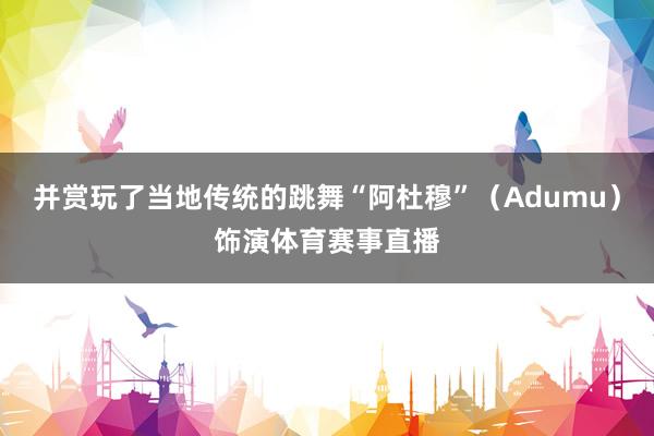并赏玩了当地传统的跳舞“阿杜穆”（Adumu）饰演体育赛事直播