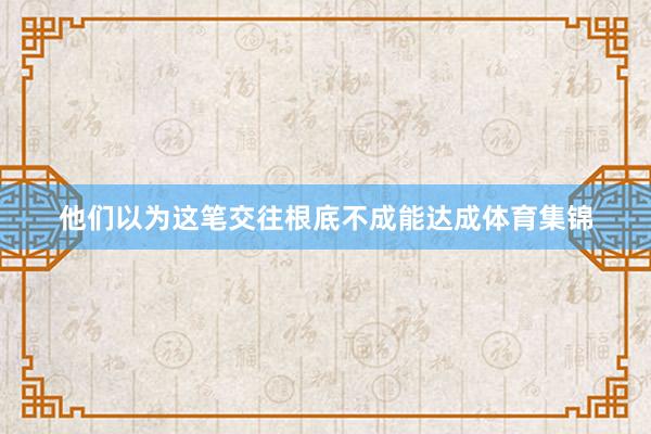 他们以为这笔交往根底不成能达成体育集锦