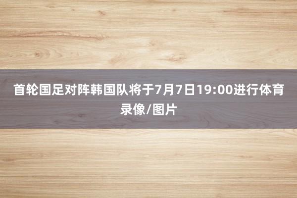 首轮国足对阵韩国队将于7月7日19:00进行体育录像/图片