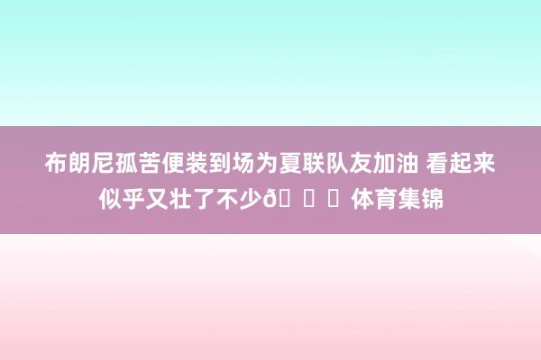 布朗尼孤苦便装到场为夏联队友加油 看起来似乎又壮了不少😎体育集锦