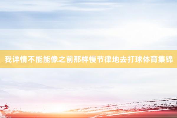 我详情不能能像之前那样慢节律地去打球体育集锦
