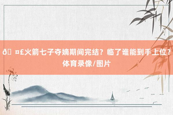 🤣火箭七子夺嫡期间完结？临了谁能到手上位？体育录像/图片