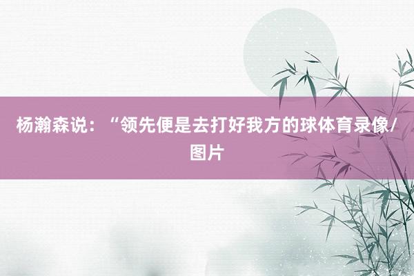 杨瀚森说：“领先便是去打好我方的球体育录像/图片