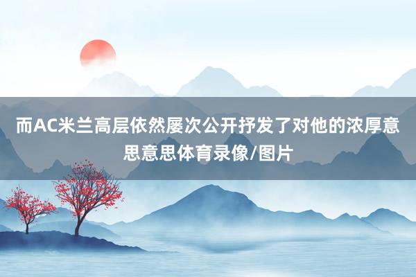 而AC米兰高层依然屡次公开抒发了对他的浓厚意思意思体育录像/图片