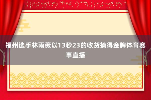 福州选手林雨薇以13秒23的收货摘得金牌体育赛事直播