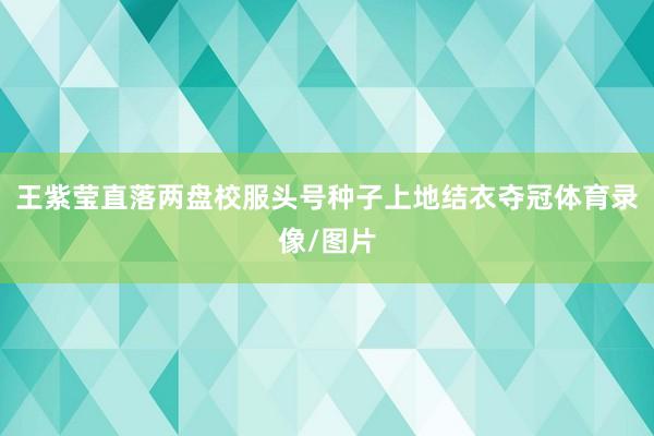 王紫莹直落两盘校服头号种子上地结衣夺冠体育录像/图片