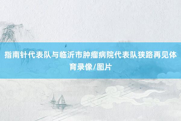 指南针代表队与临沂市肿瘤病院代表队狭路再见体育录像/图片