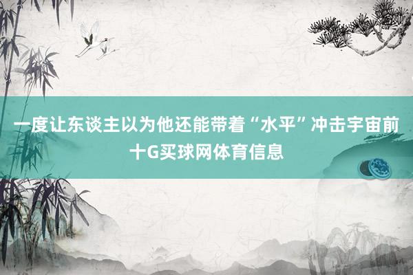 一度让东谈主以为他还能带着“水平”冲击宇宙前十G买球网体育信息