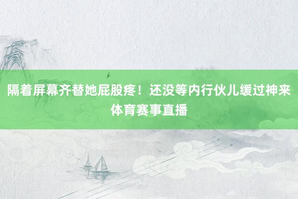 隔着屏幕齐替她屁股疼！还没等内行伙儿缓过神来体育赛事直播