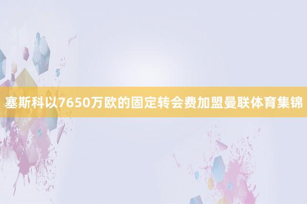 塞斯科以7650万欧的固定转会费加盟曼联体育集锦